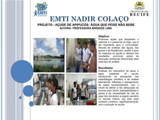 EMTI NADIR COLAÇO
Objetivo
Promover ações que despertem o
valorizar e o preservar do lago, que é
tão importante para a comunidade;
Através de análises das águas, dos
peixes e do fitoplâncton, avaliar o grau
de impactos no açude e, através dos
resultados, promover ações de
educação ambiental direcionada para
cada tipo de análise.
Resultados
Análises em laboratório de peixe e
água, coletados no açude,
introduzindo os estudantes nas
metodologias científica e de análise
laboratorial; reflexões e planejamento
de ações socioambientais, com o
intuito de alertar a não adequação do
recurso para banho (balneabilidade) e
pesca e da necessidade de não se
jogar lixo doméstico e esgoto sanitário
no recurso hídrico, por todo esse
contexto contribuir, significativamente,
com a poluição do açude.
PROJETO - AÇUDE DE APIPUCOS: ÁGUA QUE PEIXE NÃO BEBE
AUTORA: PROFESSORA BRINDIZE LIMA
 