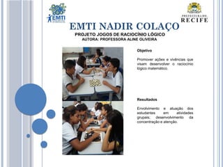 EMTI NADIR COLAÇO
Objetivo
Promover ações e vivências que
visam desenvolver o raciocínio
lógico matemático.
Resultados
Envolvimento e atuação dos
estudantes em atividades
grupais; desenvolvimento da
concentração e atenção.
PROJETO JOGOS DE RACIOCÍNIO LÓGICO
AUTORA: PROFESSORA ALINE OLIVEIRA
 