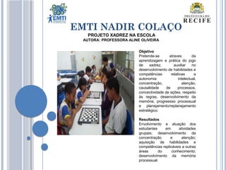 EMTI NADIR COLAÇO
Objetivo
Pretende-se atraves da
aprendizagem e prática do jogo
de xadrez, auxiliar no
desenvolvimento de habilidades e
competências relativas a
autonomia intelectual,
concentração, atenção,
causalidade de processos,
concectividade de ações, respeito
às regras, desenvolvimento da
memória, progreesso processual
e planejamento/replanejamento
estratégico.
Resultados
Envolvimento e atuação dos
estudantes em atividades
grupais; desenvolvimento da
concentração e atenção;
aquisição de habilidades e
competências replicáveis a outras
áreas do conhecimento;
desenvolvimento da memória
processual.
PROJETO XADREZ NA ESCOLA
AUTORA: PROFESSORA ALINE OLIVEIRA
 
