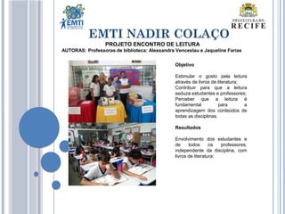 EMTI NADIR COLAÇO
PROJETO ENCONTRO DE LEITURA
AUTORAS: Professoras de biblioteca: Alessandra Venceslau e Jaqueline Farias
Objetivo
Estimular o gosto pela leitura
através de livros de literatura;
Contribuir para que a leitura
seduza estudantes e professores;
Perceber que a leitura é
fundamental para a
aprendizagem dos conteúdos de
todas as disciplinas.
Resultados
Envolvimento dos estudantes e
de todos os professores,
independente da disciplina, com
livros de literatura;
 