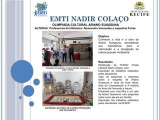 EMTI NADIR COLAÇO
OLIMPIADA CULTURAL ARIANO SUASSUNA
AUTORAS: Professoras de biblioteca: Alessandra Venceslau e Jaqueline Farias
Objetivo
Conhecer a vida e a obra de
Ariano Suassuna, percebendo
sua importância para a
valorização e a divulgação da
cultura popular nordestina.
Resultados
Realização da FLINAC (Festa
Literária Nadir Colaço), com:
Exposição de trabalhos realizados
pelos estudantes;
Jogo de perguntas e respostas
sobre a biografia de Ariano
Suassuna e duas de suas obras:
Auto da Compadecida e A História
do Amor de Fernando e Isaura;
Entrevista com uma filha e um neto
de Ariano Suassuna, com perguntas
sobre como ele era em família.
Exposição dos trabalhos realizados
pelos estudantes, na EFAER.
PRESENÇA DE MARIANA, FILHA DE ARIANO SUASSUNA E
JOÃO, O NETO.
EXPOSIÇÃO, NA EFAER, DE ALGUMAS PRODUÇÕES
DOS ESTUDANTES.
 