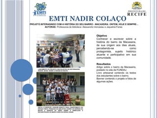 EMTI NADIR COLAÇO
PROJETO INTERAGINDO COM A HISTÓRIA DO SEU BAIRRO - MACAXEIRA: ONTEM, HOJE E SEMPRE...
AUTORAS: Professoras de biblioteca: Alessandra Venceslau e Jaqueline Farias
Objetivo
Conhecer e escrever sobre a
história do bairro da Macaxeira,
da sua origem aos dias atuais,
percebendo-se como
protagonista, sujeito histórico
atuante e participativo em sua
comunidade.
Resultados
Artigo sobre o bairro da Macaxeira,
postado no site da FUNDAJ;
Livro artesanal contendo os textos
dos estudantes sobre o bairro;
Banner contendo o projeto e fotos de
algumas ações.
LANÇAMENTO DO PROJETO COM PALESTRA DA HISTORIADORA
RAQUEL MUNIZ, SOBRE A ORIGEM DO RECIFE.
VISITA À FUNDAÇÃO JOAQUIM NABUCO PARA CONHECIMENTO DO
ESPAÇO FÍSICO, PESQUISA NA BIBLIOTECA SOBRE OS BAIRROS DO
RECIFE E ASSISTIR AO VÍDEO SOBRE A DEMOLIÇÃO E
RECONSTRUÇÃO DO MARCO ZERO DA NOSSA CIDADE.
 