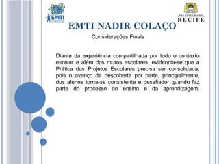 Diante da experiência compartilhada por todo o contexto
escolar e além dos muros escolares, evidencia-se que a
Prática dos Projetos Escolares precisa ser consolidada,
pois o avanço da descoberta por parte, principalmente,
dos alunos torna-se consistente e desafiador quando faz
parte do processo do ensino e da aprendizagem.
EMTI NADIR COLAÇO
Considerações Finais
 