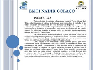 EMTI NADIR COLAÇO
INTRODUÇÃO
As experiências vivenciadas pelo grupo da Escola de Tempo Integral Nadir
Colaço são vinculadas às práticas pedagógicas, ao crescimento e à evolução do ser
crítico, um alguém mais consciente dos seus direitos e das obrigações. Todo
processo que envolve os conteúdos programáticos, as orientações dos professores, a
aprendizagem ( facilidades e dificuldades) dos alunos são permeados de extrema
atenção por parte dos docentes e gestão. Trata- se, portanto, de uma experiência
coletiva, desbravadora, construtivista…
Na Escola, vive-se uma prática bastante positiva no que faz referência ao
envolvimento dos professores quanto às propostas temáticas e entre os professores e
suas respectivas disciplinas. O grupo, bastante coeso, avança e busca crescer em cada
tema a ser explorado, experienciado, principalmente, pelos alunos.
Cada Projeto a ser apresentado nesse Encontro passou por etapas
fundamentais, desde a primeira fase com a proposta dos professores aos alunos até a
concretização das ideias. Absolutamente, a cada encontro houve a curiosidade que
despertou o desejo de conhecer, de saber o porquê, de promover a interação entre os
alunos e o mundo do conhecimento. E, assim, diante desse contexto, migramos para
além dos muros da nossa escola, buscamos parcerias, as mais diversas, pois
acreditamos que estabelecendo relações de compromisso e de respeito com todos que
possam e desejam contribuir com o avanço do conhecimento, estaremos diante da
oportunidade de oferecer aos nossos estudantes o mundo, o universo da Educação.
 