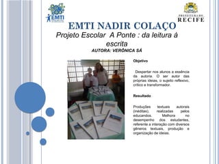 EMTI NADIR COLAÇO
Projeto Escolar A Ponte : da leitura à
escrita
AUTORA: VERÔNICA SÁ
Objetivo
Despertar nos alunos a essência
da autoria. O ser autor das
próprias ideias, o sujeito reflexivo,
crítico e transformador.
Resultado
Produções textuais autorais
(inéditas), realizadas pelos
educandos. Melhora no
desempenho dos estudantes,
referente a interação com diversos
gêneros textuais, produção e
organização de ideias.
 