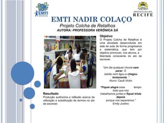 EMTI NADIR COLAÇO
Projeto Colcha de Retalhos
AUTORA: PROFESSORA VERÔNICA SÁ
Objetivo
O Projeto Colcha de Retalhos é
uma atividade desenvolvida em
sala de aula de forma progressiva
e sistemática, que tem por
objetivo promover, nos alunos, a
liberdade consciente do ato de
escrever.
“Um dia qualquer chovia sem
parar. O
ladrão nem ligou e chegou
lentamente .”
Aluno: Cauã Victor
“Fiquei alegre esse tempo
todo que nós
trabalhamos juntas e fiquei triste
depois
porque nos separamos.”
Emily Justino
Resultado
Produção autônoma e reflexão acerca da
utilização e substituição de termos no ato
de escrever.
 