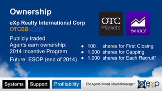 Ownership 
eXp Realty International Corp 
OTCBB: EXPI 
Publicly traded 
Agents earn ownership: 
2014 Incentive Program 
Future: ESOP (end of 2014) 
● 100 shares for First Closing 
● 1,000 shares for Capping 
● 1,000 shares for Each Recruit* 
 