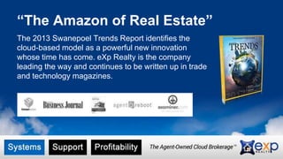 “The Amazon of Real Estate” 
The 2013 Swanepoel Trends Report identifies the 
cloud-based model as a powerful new innovation 
whose time has come. eXp Realty is the company 
leading the way and continues to be written up in trade 
and technology magazines. 
 