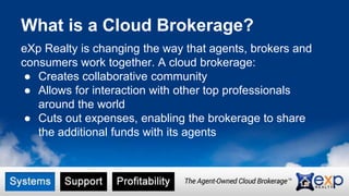 What is a Cloud Brokerage? 
eXp Realty is changing the way that agents, brokers and 
consumers work together. A cloud brokerage: 
● Creates collaborative community 
● Allows for interaction with other top professionals 
around the world 
● Cuts out expenses, enabling the brokerage to share 
the additional funds with its agents 
 