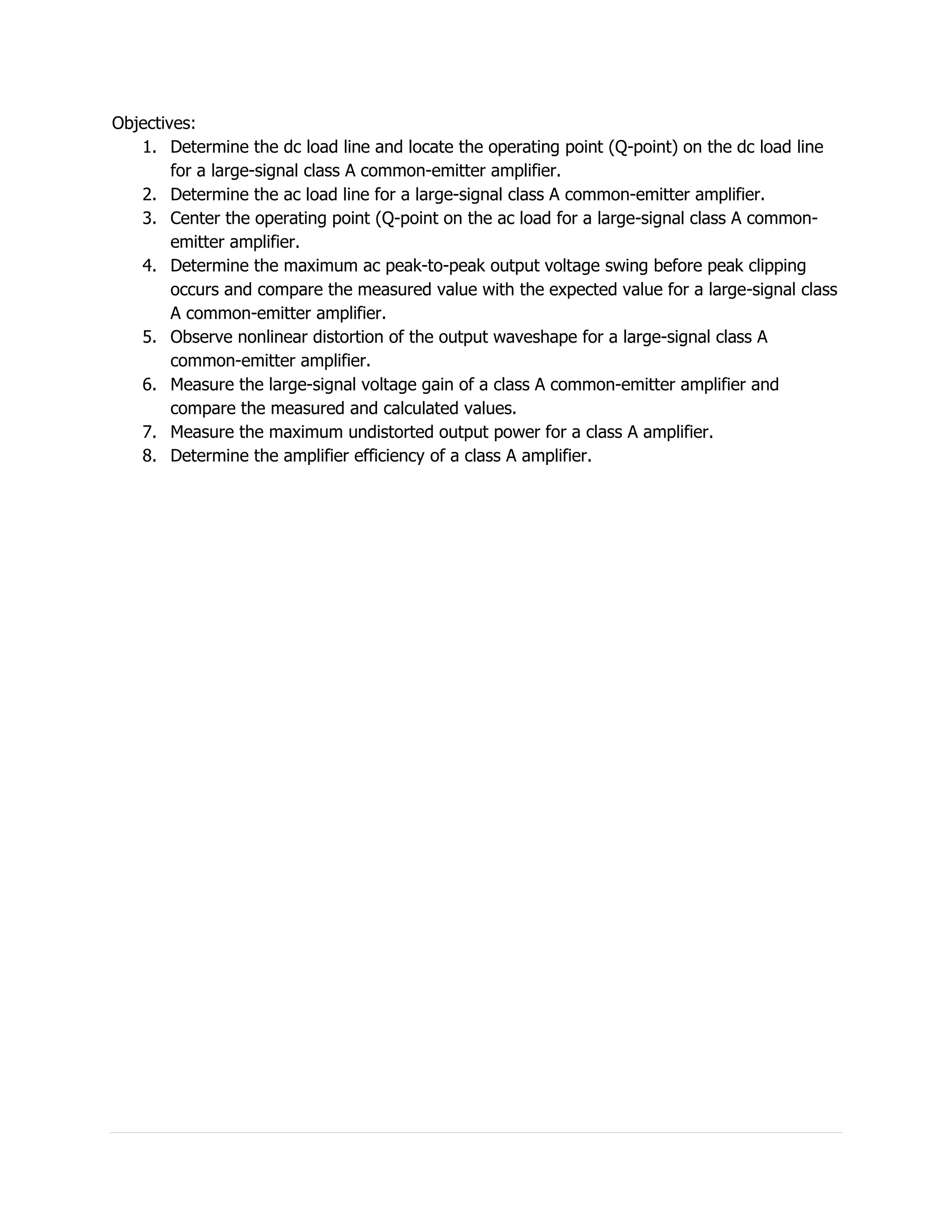 Objectives:
   1. Determine the dc load line and locate the operating point (Q-point) on the dc load line
        for a large-signal class A common-emitter amplifier.
   2. Determine the ac load line for a large-signal class A common-emitter amplifier.
   3. Center the operating point (Q-point on the ac load for a large-signal class A common-
        emitter amplifier.
   4. Determine the maximum ac peak-to-peak output voltage swing before peak clipping
        occurs and compare the measured value with the expected value for a large-signal class
        A common-emitter amplifier.
   5. Observe nonlinear distortion of the output waveshape for a large-signal class A
        common-emitter amplifier.
   6. Measure the large-signal voltage gain of a class A common-emitter amplifier and
        compare the measured and calculated values.
   7. Measure the maximum undistorted output power for a class A amplifier.
   8. Determine the amplifier efficiency of a class A amplifier.
 