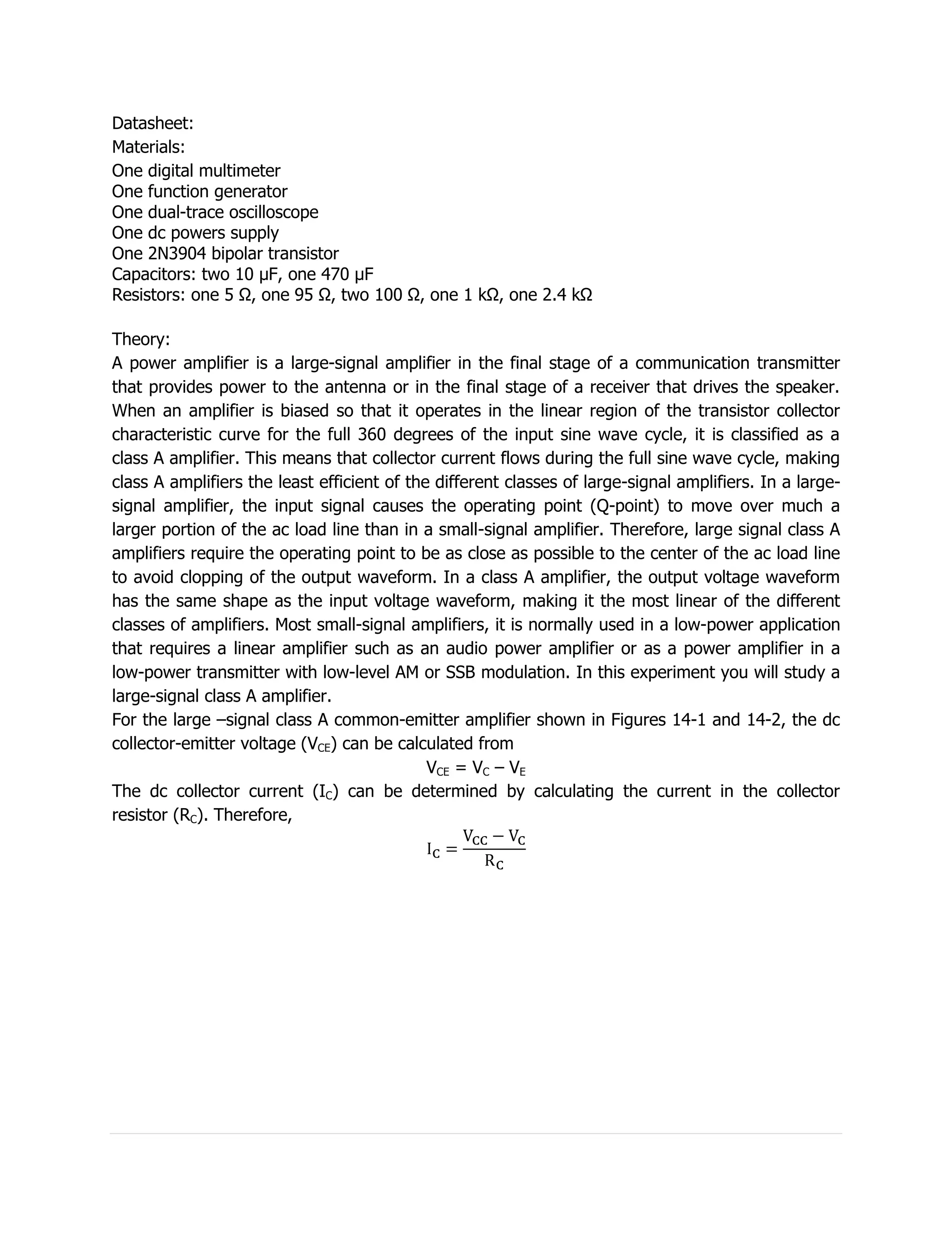 Datasheet:
Materials:
One digital multimeter
One function generator
One dual-trace oscilloscope
One dc powers supply
One 2N3904 bipolar transistor
Capacitors: two 10 µF, one 470 µF
Resistors: one 5 Ω, one 95 Ω, two 100 Ω, one 1 kΩ, one 2.4 kΩ

Theory:
A power amplifier is a large-signal amplifier in the final stage of a communication transmitter
that provides power to the antenna or in the final stage of a receiver that drives the speaker.
When an amplifier is biased so that it operates in the linear region of the transistor collector
characteristic curve for the full 360 degrees of the input sine wave cycle, it is classified as a
class A amplifier. This means that collector current flows during the full sine wave cycle, making
class A amplifiers the least efficient of the different classes of large-signal amplifiers. In a large-
signal amplifier, the input signal causes the operating point (Q-point) to move over much a
larger portion of the ac load line than in a small-signal amplifier. Therefore, large signal class A
amplifiers require the operating point to be as close as possible to the center of the ac load line
to avoid clopping of the output waveform. In a class A amplifier, the output voltage waveform
has the same shape as the input voltage waveform, making it the most linear of the different
classes of amplifiers. Most small-signal amplifiers, it is normally used in a low-power application
that requires a linear amplifier such as an audio power amplifier or as a power amplifier in a
low-power transmitter with low-level AM or SSB modulation. In this experiment you will study a
large-signal class A amplifier.
For the large –signal class A common-emitter amplifier shown in Figures 14-1 and 14-2, the dc
collector-emitter voltage (VCE) can be calculated from
                                             VCE = VC – VE
The dc collector current (IC) can be determined by calculating the current in the collector
resistor (RC). Therefore,
 