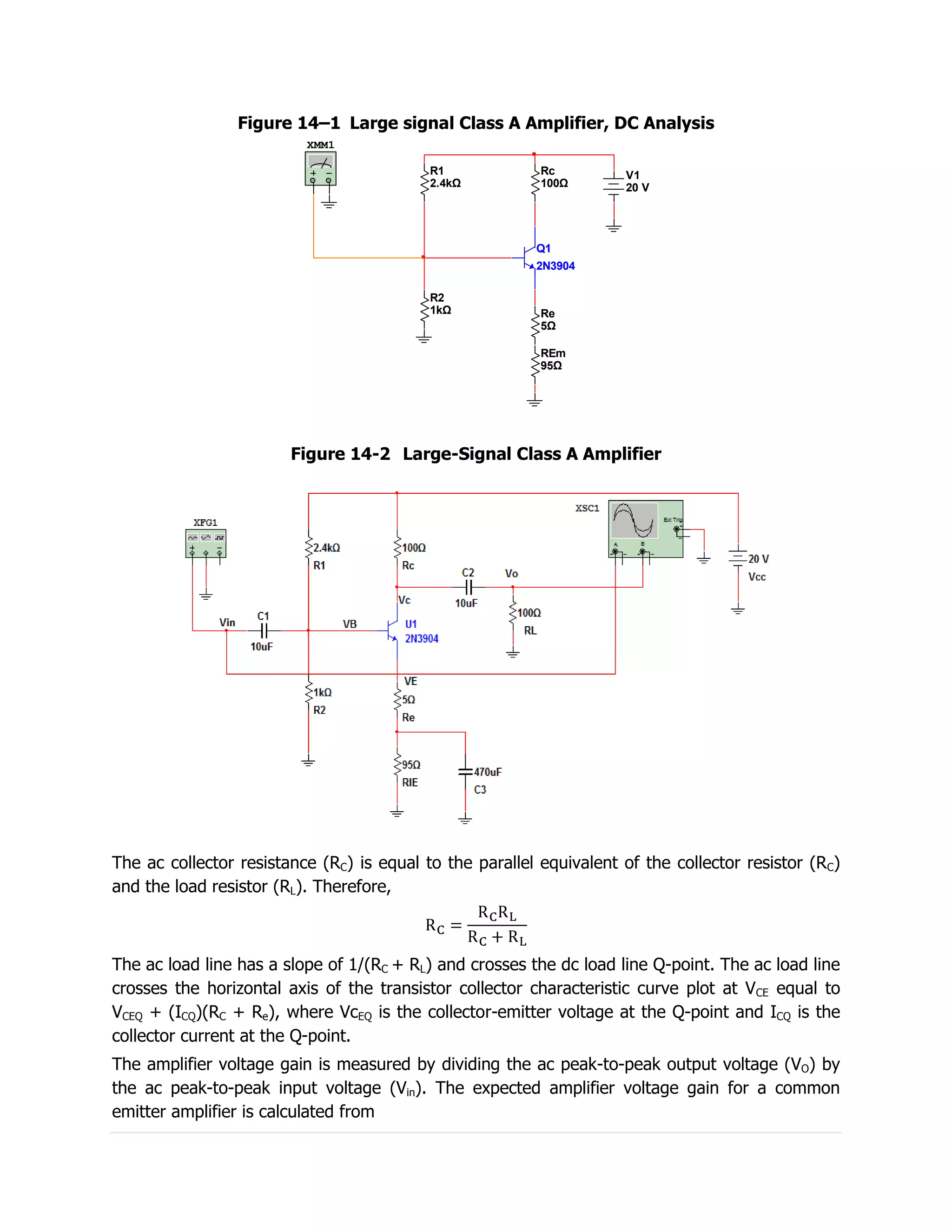 Figure 14–1 Large signal Class A Amplifier, DC Analysis
                          XMM1

                                           R1             Rc         V1
                                           2.4kΩ          100Ω       20 V




                                                         Q1
                                                         2N3904

                                           R2
                                           1kΩ            Re
                                                          5Ω

                                                          REm
                                                          95Ω




                        Figure 14-2 Large-Signal Class A Amplifier




The ac collector resistance (RC) is equal to the parallel equivalent of the collector resistor (RC)
and the load resistor (RL). Therefore,



The ac load line has a slope of 1/(RC + RL) and crosses the dc load line Q-point. The ac load line
crosses the horizontal axis of the transistor collector characteristic curve plot at VCE equal to
VCEQ + (ICQ)(RC + Re), where VcEQ is the collector-emitter voltage at the Q-point and ICQ is the
collector current at the Q-point.
The amplifier voltage gain is measured by dividing the ac peak-to-peak output voltage (VO) by
the ac peak-to-peak input voltage (Vin). The expected amplifier voltage gain for a common
emitter amplifier is calculated from
 