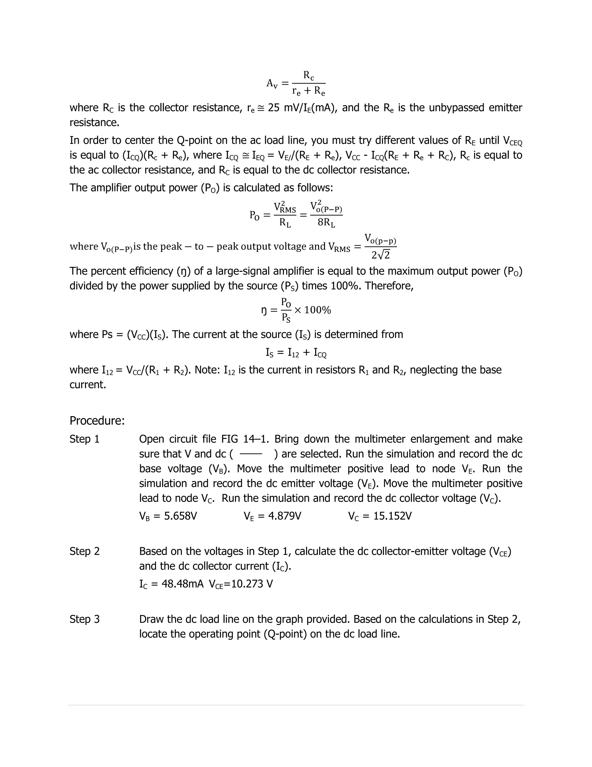 where RC is the collector resistance, re   25 mV/IE(mA), and the Re is the unbypassed emitter
resistance.
In order to center the Q-point on the ac load line, you must try different values of RE until VCEQ
is equal to (ICQ)(Rc + Re), where ICQ IEQ = VE//(RE + Re), VCC - ICQ(RE + Re + RC), Rc is equal to
the ac collector resistance, and RC is equal to the dc collector resistance.
The amplifier output power (PO) is calculated as follows:




The percent efficiency (ŋ) of a large-signal amplifier is equal to the maximum output power (PO)
divided by the power supplied by the source (PS) times 100%. Therefore,



where Ps = (VCC)(IS). The current at the source (IS) is determined from
                                           IS = I12 + ICQ
where I12 = VCC/(R1 + R2). Note: I12 is the current in resistors R1 and R2, neglecting the base
current.


Procedure:
Step 1         Open circuit file FIG 14–1. Bring down the multimeter enlargement and make
               sure that V and dc (        ) are selected. Run the simulation and record the dc
               base voltage (VB). Move the multimeter positive lead to node VE. Run the
               simulation and record the dc emitter voltage (VE). Move the multimeter positive
               lead to node VC. Run the simulation and record the dc collector voltage (VC).
               VB = 5.658V            VE = 4.879V            VC = 15.152V


Step 2         Based on the voltages in Step 1, calculate the dc collector-emitter voltage (VCE)
               and the dc collector current (IC).
               IC = 48.48mA VCE=10.273 V


Step 3         Draw the dc load line on the graph provided. Based on the calculations in Step 2,
               locate the operating point (Q-point) on the dc load line.
 