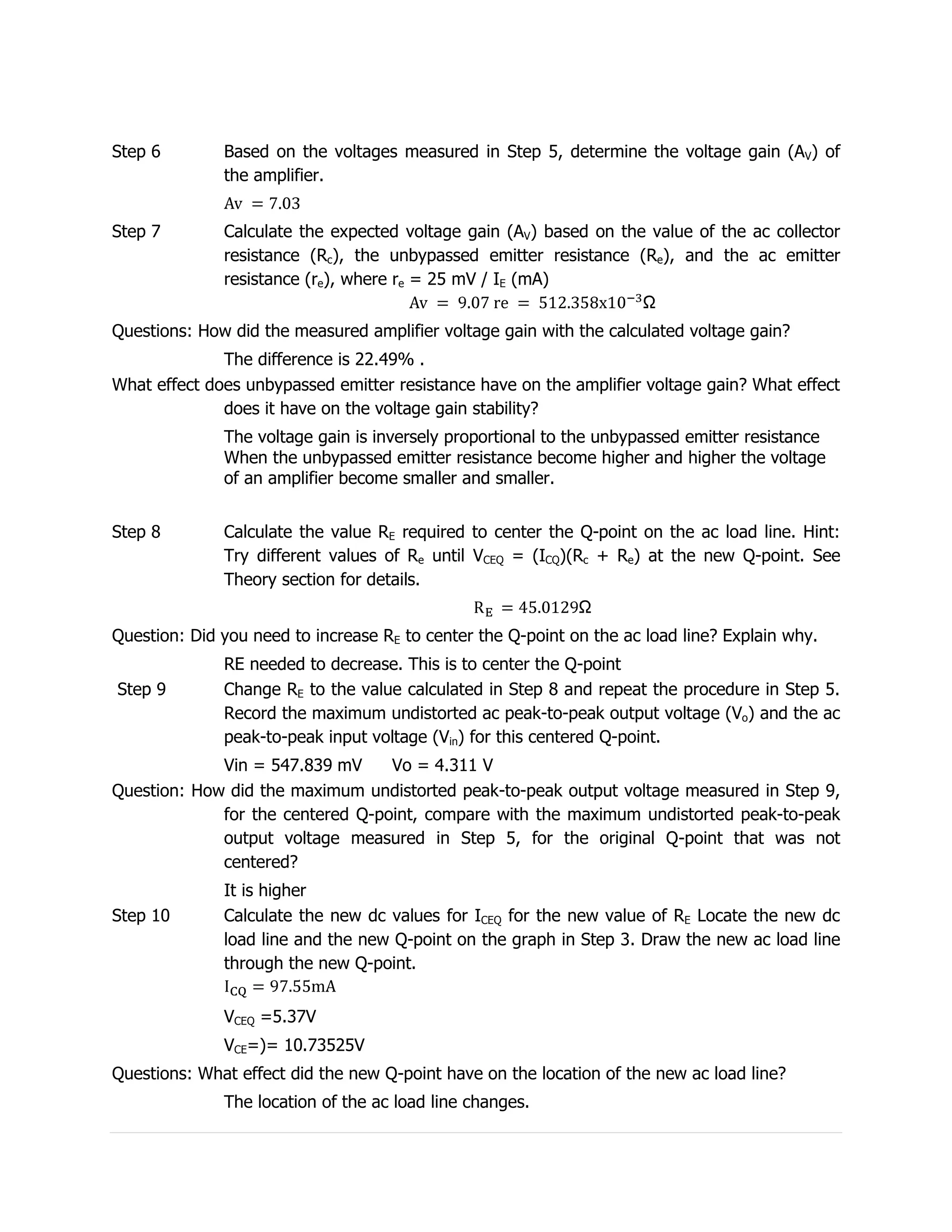Step 6        Based on the voltages measured in Step 5, determine the voltage gain (AV) of
              the amplifier.


Step 7        Calculate the expected voltage gain (AV) based on the value of the ac collector
              resistance (Rc), the unbypassed emitter resistance (Re), and the ac emitter
              resistance (re), where re = 25 mV / IE (mA)


Questions: How did the measured amplifier voltage gain with the calculated voltage gain?
              The difference is 22.49% .
What effect does unbypassed emitter resistance have on the amplifier voltage gain? What effect
              does it have on the voltage gain stability?
              The voltage gain is inversely proportional to the unbypassed emitter resistance
              When the unbypassed emitter resistance become higher and higher the voltage
              of an amplifier become smaller and smaller.


Step 8        Calculate the value RE required to center the Q-point on the ac load line. Hint:
              Try different values of Re until VCEQ = (ICQ)(Rc + Re) at the new Q-point. See
              Theory section for details.


Question: Did you need to increase RE to center the Q-point on the ac load line? Explain why.
              RE needed to decrease. This is to center the Q-point
Step 9        Change RE to the value calculated in Step 8 and repeat the procedure in Step 5.
              Record the maximum undistorted ac peak-to-peak output voltage (Vo) and the ac
              peak-to-peak input voltage (Vin) for this centered Q-point.
             Vin = 547.839 mV     Vo = 4.311 V
Question: How did the maximum undistorted peak-to-peak output voltage measured in Step 9,
             for the centered Q-point, compare with the maximum undistorted peak-to-peak
             output voltage measured in Step 5, for the original Q-point that was not
             centered?
              It is higher
Step 10       Calculate the new dc values for ICEQ for the new value of RE Locate the new dc
              load line and the new Q-point on the graph in Step 3. Draw the new ac load line
              through the new Q-point.


              VCEQ =5.37V
              VCE=)= 10.73525V
Questions: What effect did the new Q-point have on the location of the new ac load line?
              The location of the ac load line changes.
 