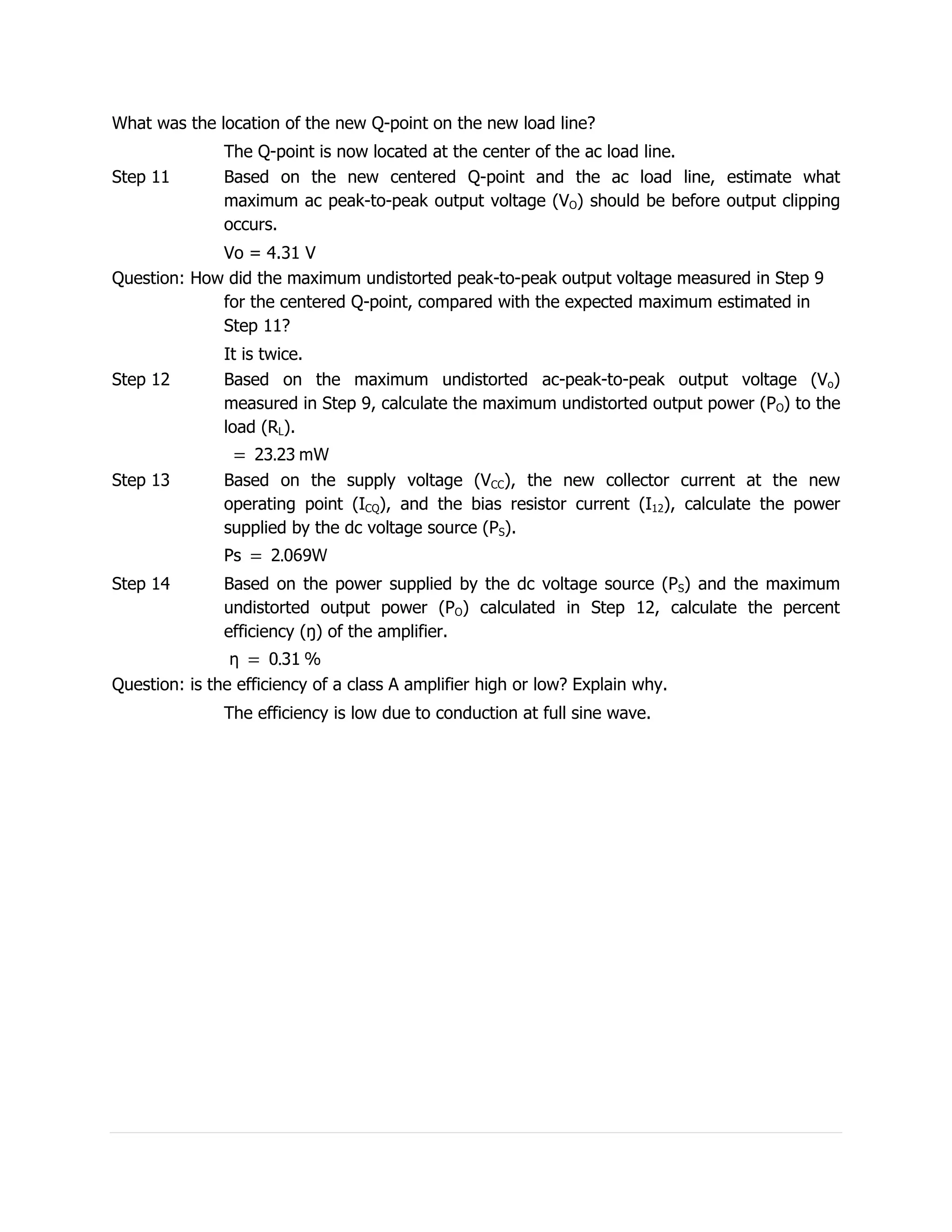 What was the location of the new Q-point on the new load line?
               The Q-point is now located at the center of the ac load line.
Step 11        Based on the new centered Q-point and the ac load line, estimate what
               maximum ac peak-to-peak output voltage (VO) should be before output clipping
               occurs.
             Vo = 4.31 V
Question: How did the maximum undistorted peak-to-peak output voltage measured in Step 9
             for the centered Q-point, compared with the expected maximum estimated in
             Step 11?
               It is twice.
Step 12        Based on the maximum undistorted ac-peak-to-peak output voltage (Vo)
               measured in Step 9, calculate the maximum undistorted output power (PO) to the
               load (RL).


Step 13        Based on the supply voltage (VCC), the new collector current at the new
               operating point (ICQ), and the bias resistor current (I12), calculate the power
               supplied by the dc voltage source (PS).


Step 14        Based on the power supplied by the dc voltage source (PS) and the maximum
               undistorted output power (PO) calculated in Step 12, calculate the percent
               efficiency (ŋ) of the amplifier.


Question: is the efficiency of a class A amplifier high or low? Explain why.
               The efficiency is low due to conduction at full sine wave.
 