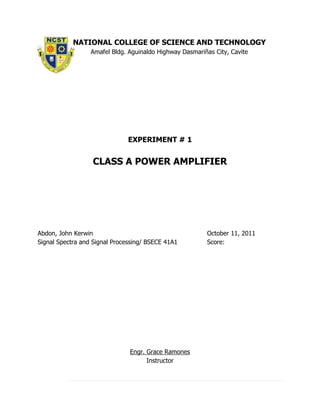 NATIONAL COLLEGE OF SCIENCE AND TECHNOLOGY
                  Amafel Bldg. Aguinaldo Highway Dasmariñas City, Cavite




                               EXPERIMENT # 1


                  CLASS A POWER AMPLIFIER




Abdon, John Kerwin                                       October 11, 2011
Signal Spectra and Signal Processing/ BSECE 41A1         Score:




                               Engr. Grace Ramones
                                     Instructor
 