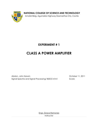 NATIONAL COLLEGE OF SCIENCE AND TECHNOLOGY
              Amafel Bldg. Aguinaldo Highway Dasmariñas City, Cavite




                           EXPERIMENT # 1


               CLASS A POWER AMPLIFIER




Abdon, John Kerwin                                        October 11, 2011
Signal Spectra and Signal Processing/ BSECE 41A1          Score:




                            Engr. Grace Ramones
                                   Instructor
 