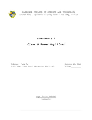 NATIONAL COLLEGE OF SCIENCE AND TECHNOLOGY
         Amafel Bldg. Aguinaldo Highway Dasmariñas City, Cavite




                             EXPERIMENT # 1

                  Class A Power Amplifier




Rolando, Pula A.                                   October 13, 2011
Signal Spectra and Signal Processing/ BSECE 41A1   Score:__________




                           Engr. Grace Ramones
                                Instructor
 