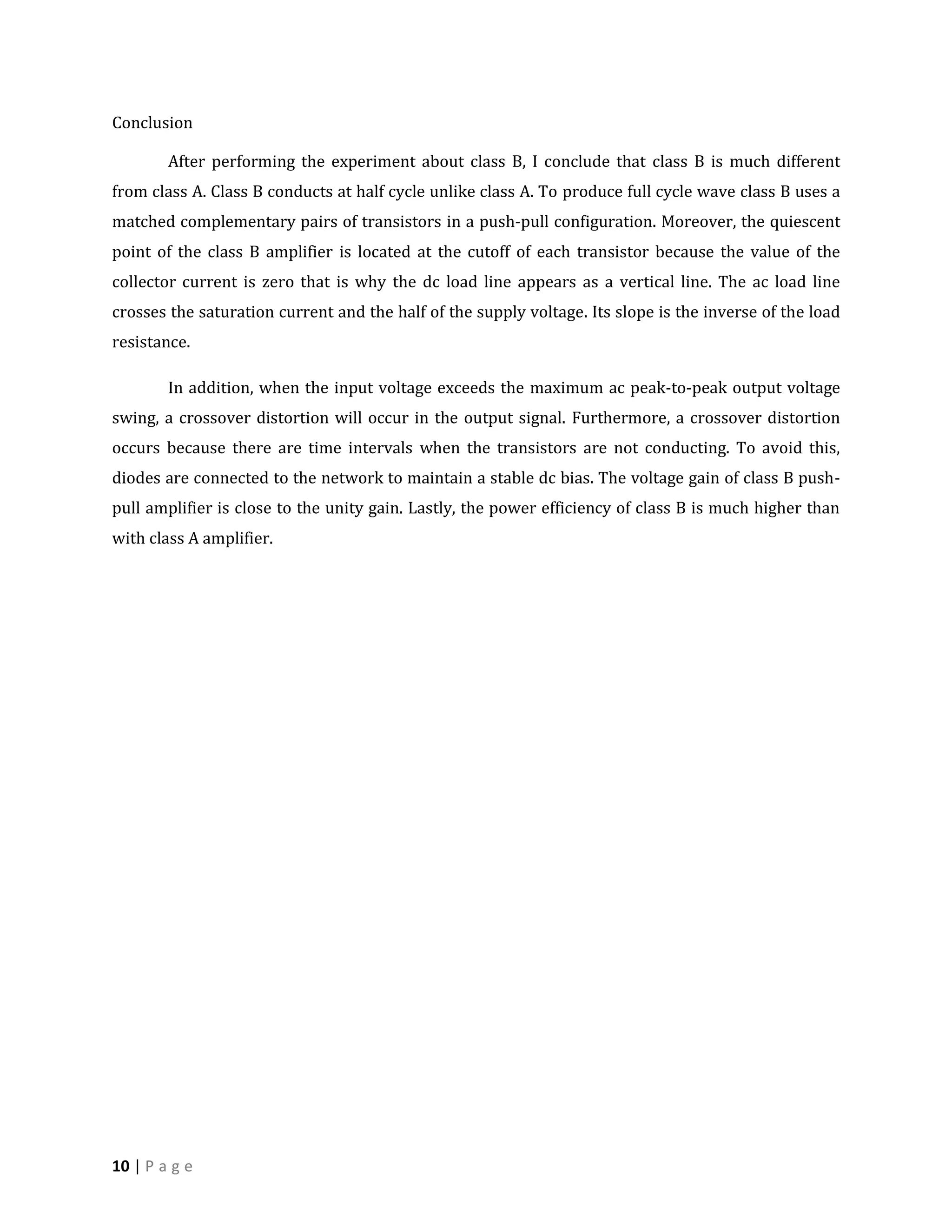 Conclusion

        After performing the experiment about class B, I conclude that class B is much different
from class A. Class B conducts at half cycle unlike class A. To produce full cycle wave class B uses a
matched complementary pairs of transistors in a push-pull configuration. Moreover, the quiescent
point of the class B amplifier is located at the cutoff of each transistor because the value of the
collector current is zero that is why the dc load line appears as a vertical line. The ac load line
crosses the saturation current and the half of the supply voltage. Its slope is the inverse of the load
resistance.

        In addition, when the input voltage exceeds the maximum ac peak-to-peak output voltage
swing, a crossover distortion will occur in the output signal. Furthermore, a crossover distortion
occurs because there are time intervals when the transistors are not conducting. To avoid this,
diodes are connected to the network to maintain a stable dc bias. The voltage gain of class B push-
pull amplifier is close to the unity gain. Lastly, the power efficiency of class B is much higher than
with class A amplifier.




10 | P a g e
 