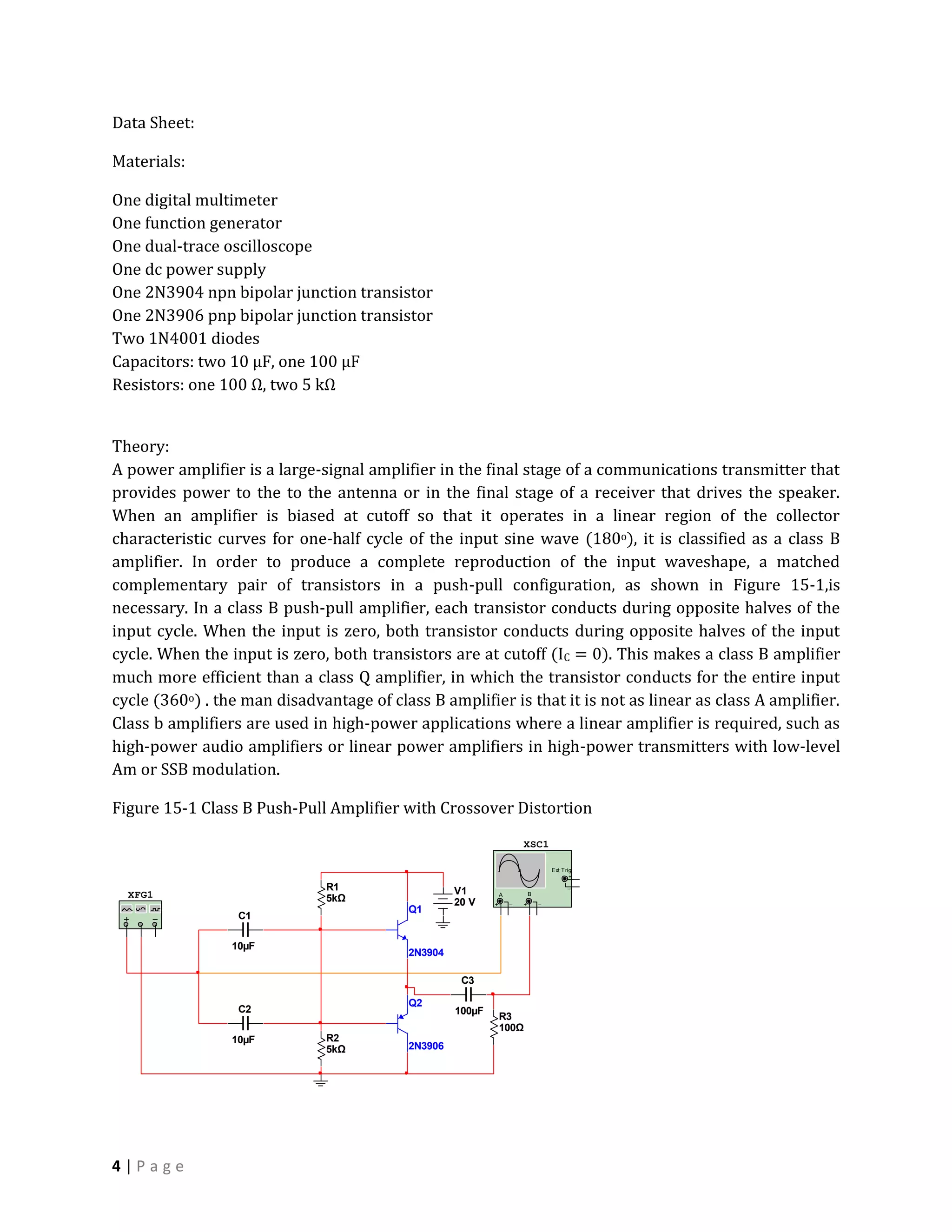 Data Sheet:

Materials:

One digital multimeter
One function generator
One dual-trace oscilloscope
One dc power supply
One 2N3904 npn bipolar junction transistor
One 2N3906 pnp bipolar junction transistor
Two 1N4001 diodes
Capacitors: two 10 µF, one 100 µF
Resistors: one 100 Ω, two 5 kΩ


Theory:
A power amplifier is a large-signal amplifier in the final stage of a communications transmitter that
provides power to the to the antenna or in the final stage of a receiver that drives the speaker.
When an amplifier is biased at cutoff so that it operates in a linear region of the collector
characteristic curves for one-half cycle of the input sine wave (180o), it is classified as a class B
amplifier. In order to produce a complete reproduction of the input waveshape, a matched
complementary pair of transistors in a push-pull configuration, as shown in Figure 15-1,is
necessary. In a class B push-pull amplifier, each transistor conducts during opposite halves of the
input cycle. When the input is zero, both transistor conducts during opposite halves of the input
cycle. When the input is zero, both transistors are at cutoff (IC = 0). This makes a class B amplifier
much more efficient than a class Q amplifier, in which the transistor conducts for the entire input
cycle (360o) . the man disadvantage of class B amplifier is that it is not as linear as class A amplifier.
Class b amplifiers are used in high-power applications where a linear amplifier is required, such as
high-power audio amplifiers or linear power amplifiers in high-power transmitters with low-level
Am or SSB modulation.

Figure 15-1 Class B Push-Pull Amplifier with Crossover Distortion
                                                                        XSC1

                                                                                    Ext T rig
                                                                                            +

                               R1                   V1
                                                                                           _
  XFG1                         5kΩ                              A           B
                                                    20 V    +       _   +       _
                                           Q1
                  C1

                 10µF
                                           2N3904

                                                     C3

                                           Q2
                  C2                                100µF
                                                                R3
                                                                100Ω
                 10µF          R2
                               5kΩ         2N3906




4|Page
 