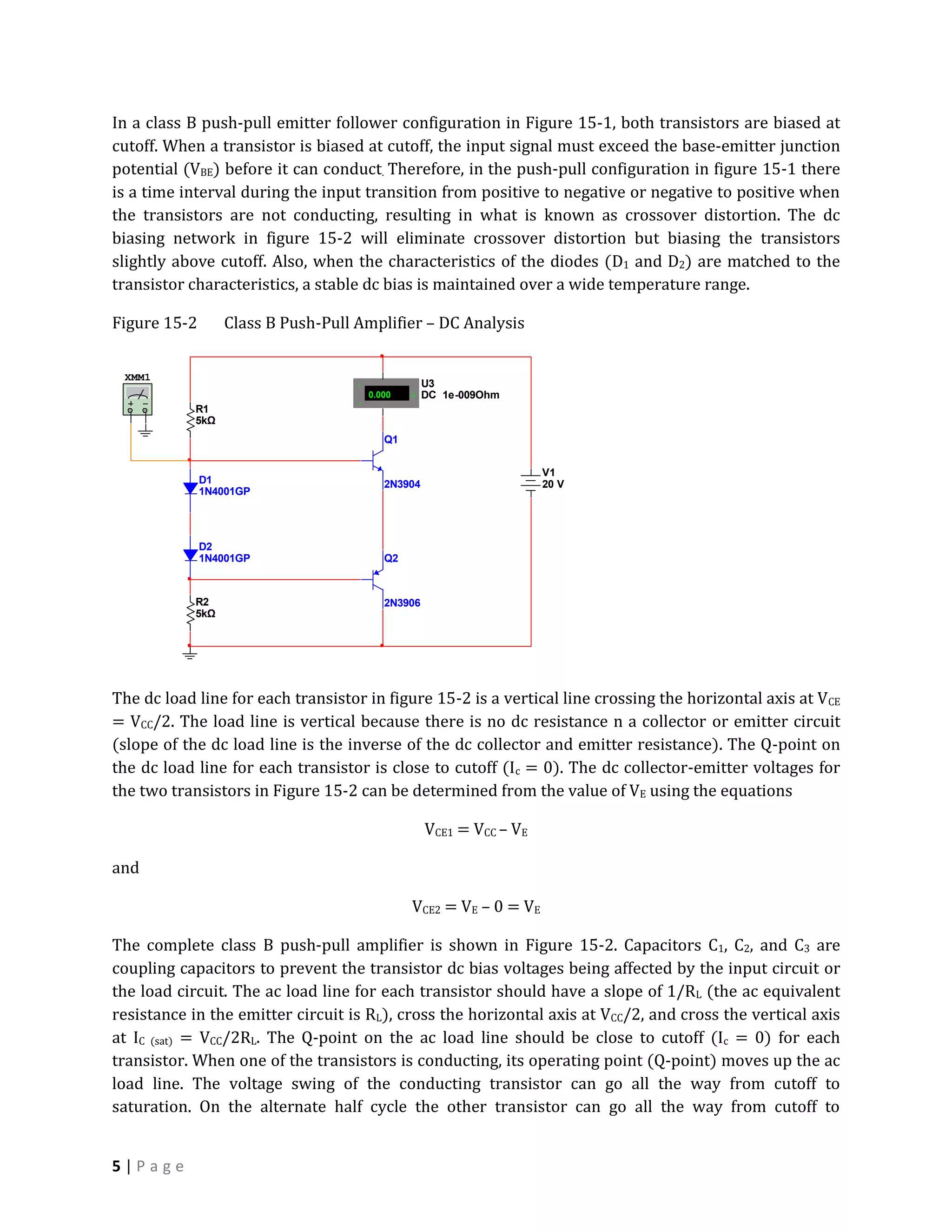 In a class B push-pull emitter follower configuration in Figure 15-1, both transistors are biased at
cutoff. When a transistor is biased at cutoff, the input signal must exceed the base-emitter junction
potential (VBE) before it can conduct. Therefore, in the push-pull configuration in figure 15-1 there
is a time interval during the input transition from positive to negative or negative to positive when
the transistors are not conducting, resulting in what is known as crossover distortion. The dc
biasing network in figure 15-2 will eliminate crossover distortion but biasing the transistors
slightly above cutoff. Also, when the characteristics of the diodes (D1 and D2) are matched to the
transistor characteristics, a stable dc bias is maintained over a wide temperature range.

Figure 15-2       Class B Push-Pull Amplifier – DC Analysis


 XMM1
                                    +               U3
                                        0.000   A   DC 1e-009Ohm
                                    -
            R1
            5kΩ
                                           Q1


                                                                      V1
              D1                           2N3904                     20 V
              1N4001GP




              D2
              1N4001GP                     Q2



            R2                             2N3906
            5kΩ




The dc load line for each transistor in figure 15-2 is a vertical line crossing the horizontal axis at VCE
= VCC/2. The load line is vertical because there is no dc resistance n a collector or emitter circuit
(slope of the dc load line is the inverse of the dc collector and emitter resistance). The Q-point on
the dc load line for each transistor is close to cutoff (Ic = 0). The dc collector-emitter voltages for
the two transistors in Figure 15-2 can be determined from the value of VE using the equations

                                                    VCE1 = VCC – VE

and

                                                VCE2 = VE – 0 = VE

The complete class B push-pull amplifier is shown in Figure 15-2. Capacitors C1, C2, and C3 are
coupling capacitors to prevent the transistor dc bias voltages being affected by the input circuit or
the load circuit. The ac load line for each transistor should have a slope of 1/RL (the ac equivalent
resistance in the emitter circuit is RL), cross the horizontal axis at VCC/2, and cross the vertical axis
at IC (sat) = VCC/2RL. The Q-point on the ac load line should be close to cutoff (Ic = 0) for each
transistor. When one of the transistors is conducting, its operating point (Q-point) moves up the ac
load line. The voltage swing of the conducting transistor can go all the way from cutoff to
saturation. On the alternate half cycle the other transistor can go all the way from cutoff to


5|Page
 