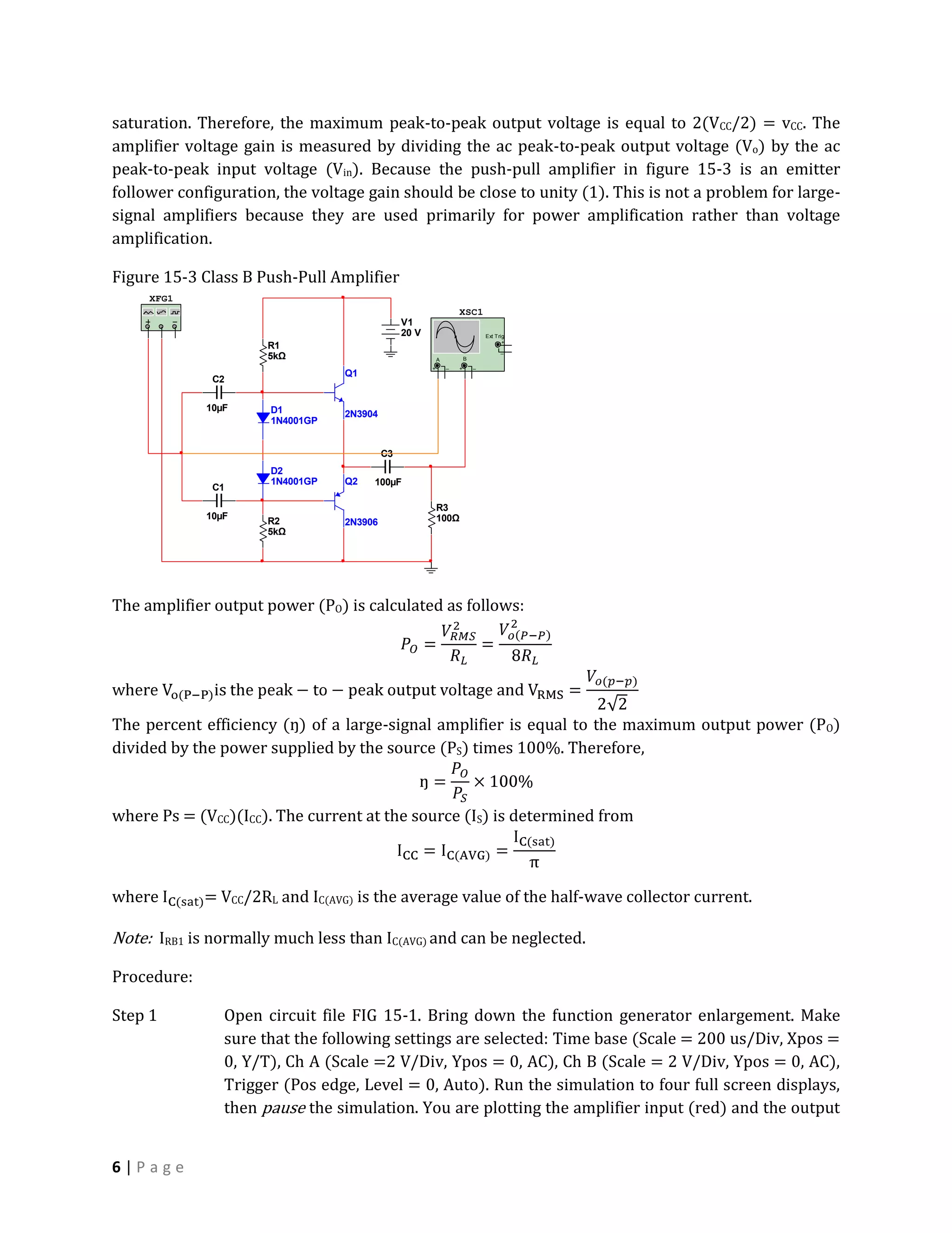 saturation. Therefore, the maximum peak-to-peak output voltage is equal to 2(VCC/2) = vCC. The
amplifier voltage gain is measured by dividing the ac peak-to-peak output voltage (Vo) by the ac
peak-to-peak input voltage (Vin). Because the push-pull amplifier in figure 15-3 is an emitter
follower configuration, the voltage gain should be close to unity (1). This is not a problem for large-
signal amplifiers because they are used primarily for power amplification rather than voltage
amplification.

Figure 15-3 Class B Push-Pull Amplifier
     XFG1
                                                                  XSC1
                                               V1
                                               20 V                           Ext T rig
                                                                                      +
                      R1                                                             _
                      5kΩ                                 A           B
                                                      +       _   +       _
                                 Q1
              C2

             10µF     D1         2N3904
                      1N4001GP


                                          C3
                      D2
                      1N4001GP   Q2   100µF
              C1

                                                          R3
             10µF                                         100Ω
                      R2         2N3906
                      5kΩ




The amplifier output power (PO) is calculated as follows:




The percent efficiency (ŋ) of a large-signal amplifier is equal to the maximum output power (PO)
divided by the power supplied by the source (PS) times 100%. Therefore,


where Ps = (VCC)(ICC). The current at the source (IS) is determined from



where        = VCC/2RL and IC(AVG) is the average value of the half-wave collector current.

Note: IRB1 is normally much less than IC(AVG) and can be neglected.

Procedure:

Step 1          Open circuit file FIG 15-1. Bring down the function generator enlargement. Make
                sure that the following settings are selected: Time base (Scale = 200 us/Div, Xpos =
                0, Y/T), Ch A (Scale =2 V/Div, Ypos = 0, AC), Ch B (Scale = 2 V/Div, Ypos = 0, AC),
                Trigger (Pos edge, Level = 0, Auto). Run the simulation to four full screen displays,
                then pause the simulation. You are plotting the amplifier input (red) and the output


6|Page
 