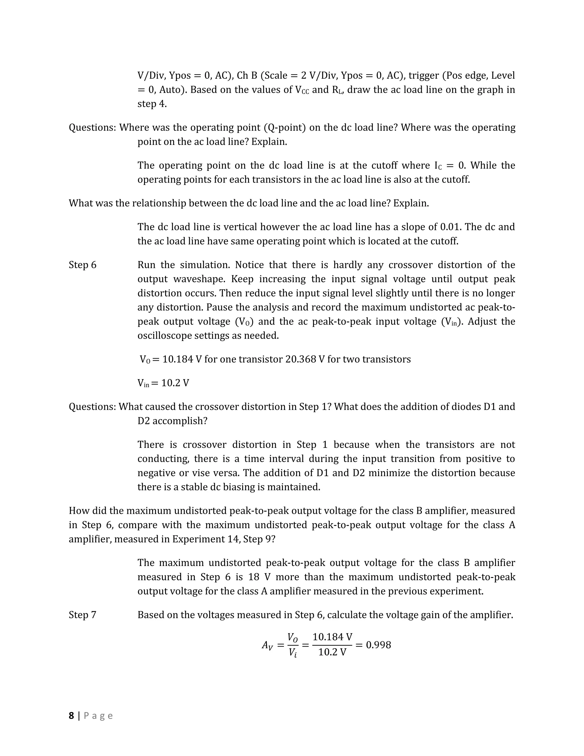 V/Div, Ypos = 0, AC), Ch B (Scale = 2 V/Div, Ypos = 0, AC), trigger (Pos edge, Level
               = 0, Auto). Based on the values of VCC and RL, draw the ac load line on the graph in
               step 4.

Questions: Where was the operating point (Q-point) on the dc load line? Where was the operating
              point on the ac load line? Explain.

               The operating point on the dc load line is at the cutoff where I C = 0. While the
               operating points for each transistors in the ac load line is also at the cutoff.

What was the relationship between the dc load line and the ac load line? Explain.

               The dc load line is vertical however the ac load line has a slope of 0.01. The dc and
               the ac load line have same operating point which is located at the cutoff.

Step 6         Run the simulation. Notice that there is hardly any crossover distortion of the
               output waveshape. Keep increasing the input signal voltage until output peak
               distortion occurs. Then reduce the input signal level slightly until there is no longer
               any distortion. Pause the analysis and record the maximum undistorted ac peak-to-
               peak output voltage (VO) and the ac peak-to-peak input voltage (Vin). Adjust the
               oscilloscope settings as needed.

               VO = 10.184 V for one transistor 20.368 V for two transistors

               Vin = 10.2 V

Questions: What caused the crossover distortion in Step 1? What does the addition of diodes D1 and
              D2 accomplish?

               There is crossover distortion in Step 1 because when the transistors are not
               conducting, there is a time interval during the input transition from positive to
               negative or vise versa. The addition of D1 and D2 minimize the distortion because
               there is a stable dc biasing is maintained.

How did the maximum undistorted peak-to-peak output voltage for the class B amplifier, measured
in Step 6, compare with the maximum undistorted peak-to-peak output voltage for the class A
amplifier, measured in Experiment 14, Step 9?

               The maximum undistorted peak-to-peak output voltage for the class B amplifier
               measured in Step 6 is 18 V more than the maximum undistorted peak-to-peak
               output voltage for the class A amplifier measured in the previous experiment.

Step 7         Based on the voltages measured in Step 6, calculate the voltage gain of the amplifier.




8|Page
 