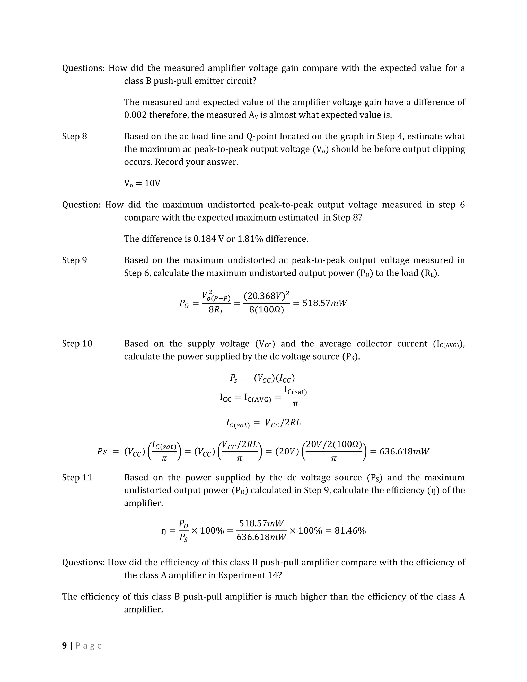 Questions: How did the measured amplifier voltage gain compare with the expected value for a
              class B push-pull emitter circuit?

               The measured and expected value of the amplifier voltage gain have a difference of
               0.002 therefore, the measured AV is almost what expected value is.

Step 8         Based on the ac load line and Q-point located on the graph in Step 4, estimate what
               the maximum ac peak-to-peak output voltage (Vo) should be before output clipping
               occurs. Record your answer.

               Vo = 10V

Question: How did the maximum undistorted peak-to-peak output voltage measured in step 6
             compare with the expected maximum estimated in Step 8?

               The difference is 0.184 V or 1.81% difference.

Step 9         Based on the maximum undistorted ac peak-to-peak output voltage measured in
               Step 6, calculate the maximum undistorted output power (PO) to the load (RL).




Step 10        Based on the supply voltage (VCC) and the average collector current (IC(AVG)),
               calculate the power supplied by the dc voltage source (PS).




Step 11        Based on the power supplied by the dc voltage source (PS) and the maximum
               undistorted output power (PO) calculated in Step 9, calculate the efficiency (ŋ) of the
               amplifier.




Questions: How did the efficiency of this class B push-pull amplifier compare with the efficiency of
              the class A amplifier in Experiment 14?

The efficiency of this class B push-pull amplifier is much higher than the efficiency of the class A
               amplifier.


9|Page
 