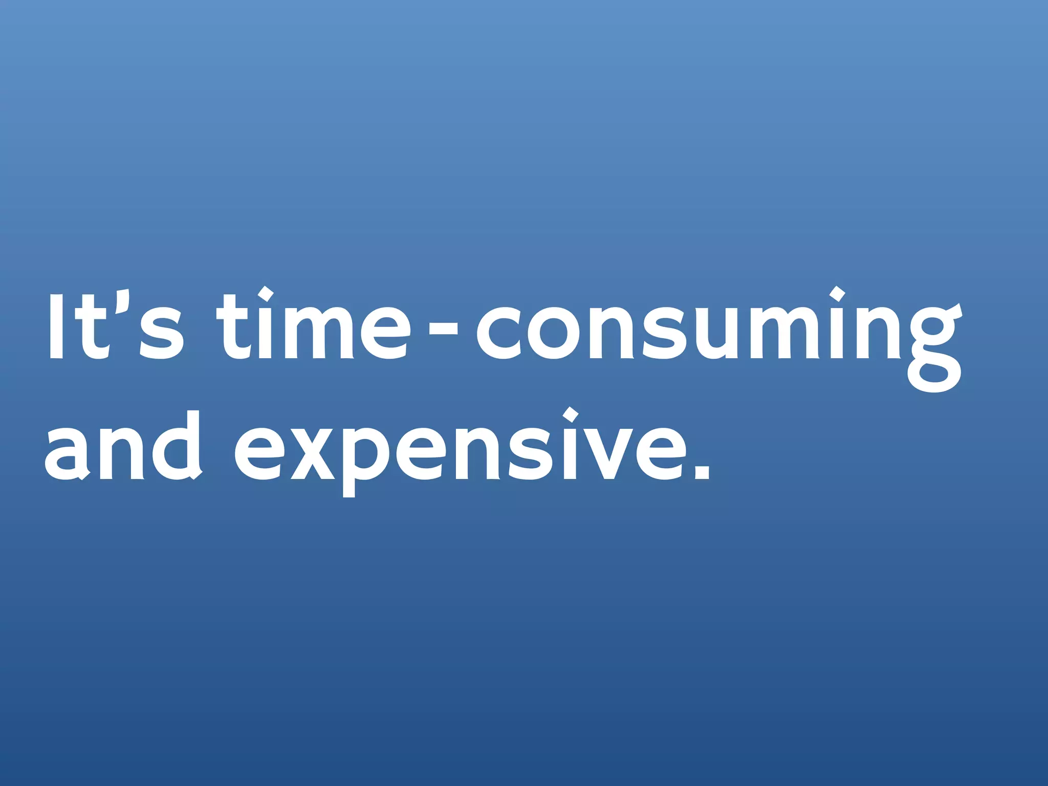 It’s time-consuming
and expensive.
 