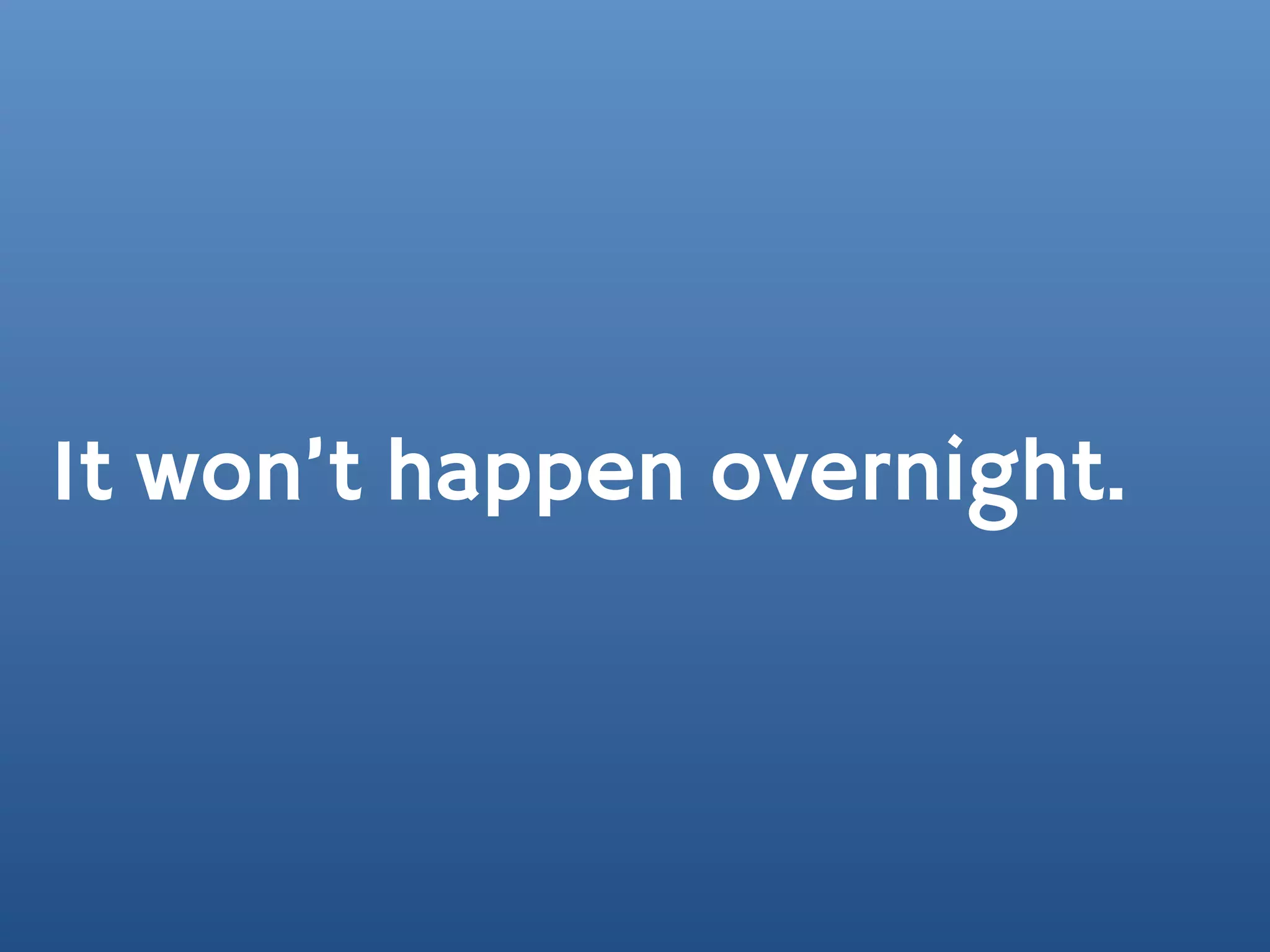 It won’t happen overnight.
 