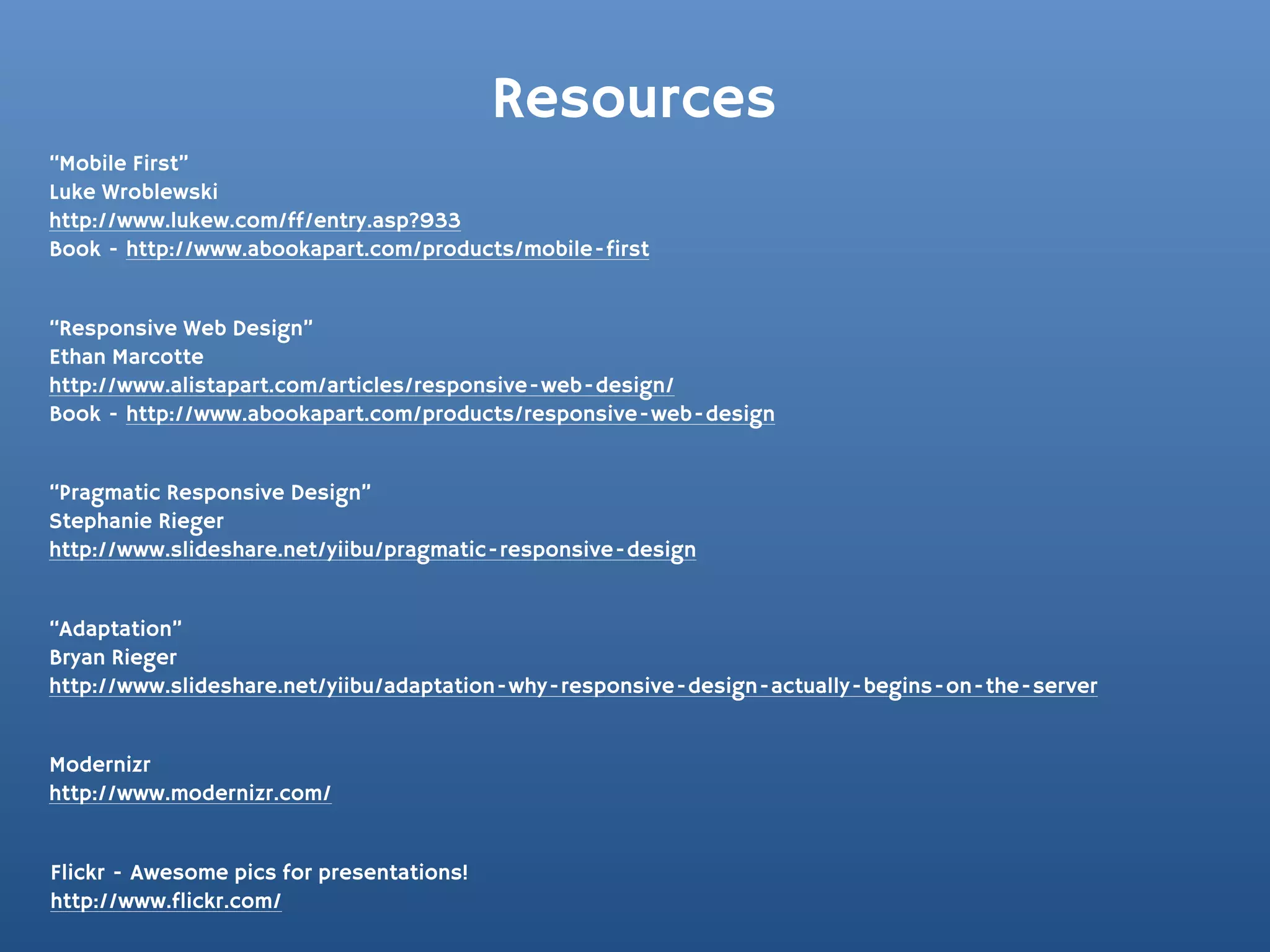 Resources
“Mobile First”
Luke Wroblewski
http://www.lukew.com/ff/entry.asp?933
Book - http://www.abookapart.com/products/mobile-first


“Responsive Web Design”
Ethan Marcotte
http://www.alistapart.com/articles/responsive-web-design/
Book - http://www.abookapart.com/products/responsive-web-design


“Pragmatic Responsive Design”
Stephanie Rieger
http://www.slideshare.net/yiibu/pragmatic-responsive-design


“Adaptation”
Bryan Rieger
http://www.slideshare.net/yiibu/adaptation-why-responsive-design-actually-begins-on-the-server


Modernizr
http://www.modernizr.com/


Flickr - Awesome pics for presentations!
http://www.flickr.com/
 
