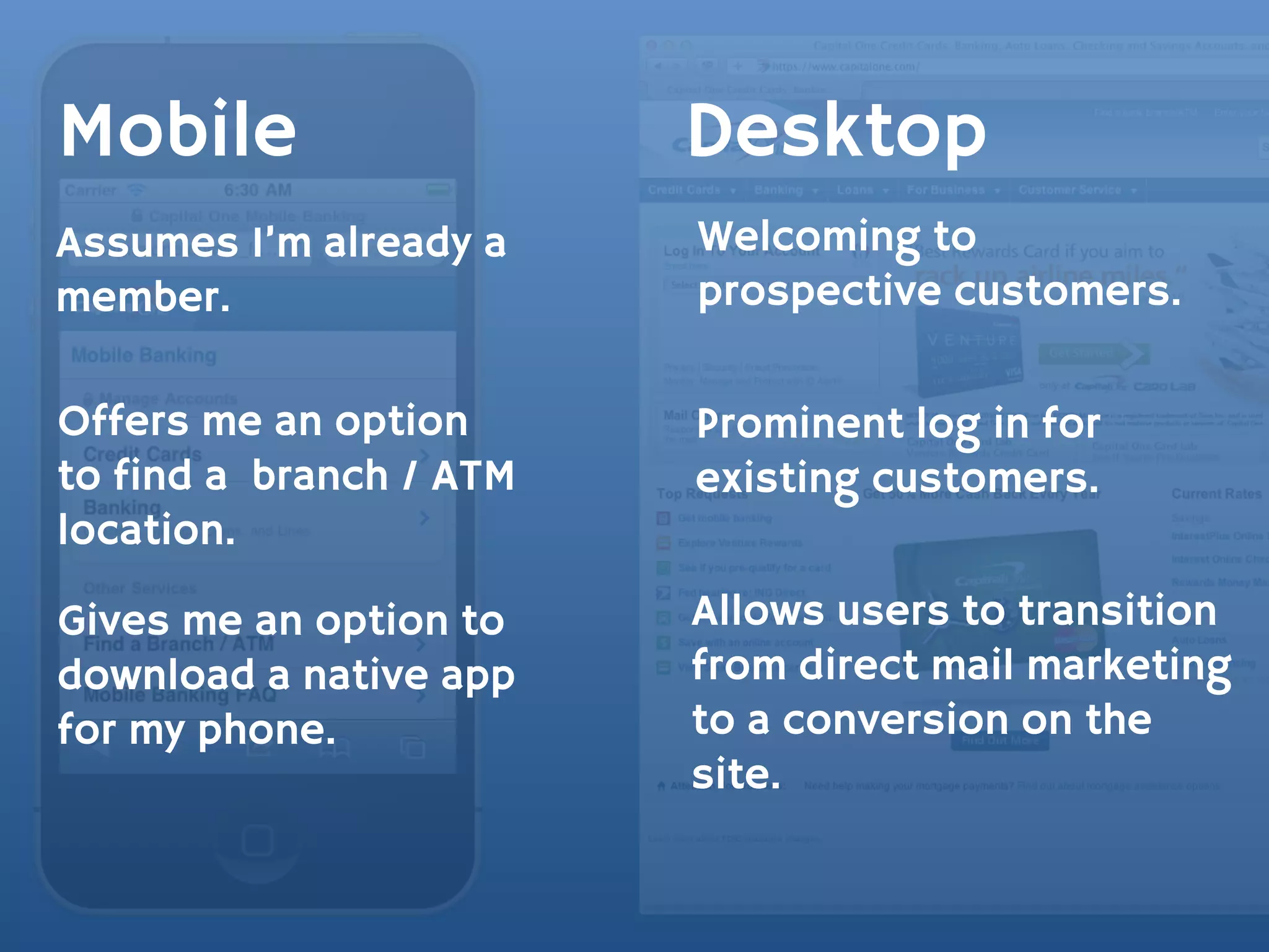 Mobile                   Desktop
Assumes I’m already a    Welcoming to
member.                  prospective customers.

Offers me an option      Prominent log in for
to find a branch / ATM   existing customers.
location.

Gives me an option to    Allows users to transition
download a native app    from direct mail marketing
for my phone.            to a conversion on the
                         site.
 