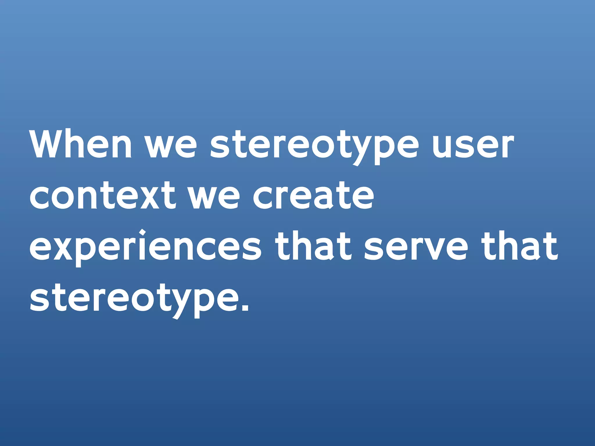 When we stereotype user
context we create
experiences that serve that
stereotype.
 