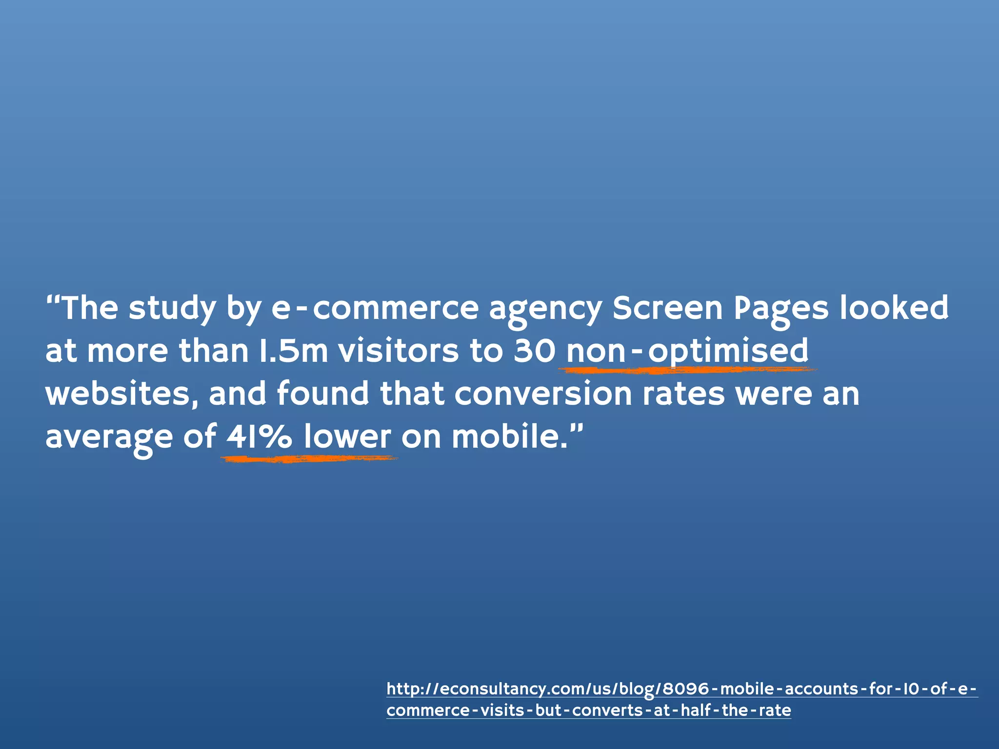 “The study by e-commerce agency Screen Pages looked
at more than 1.5m visitors to 30 non-optimised
websites, and found that conversion rates were an
average of 41% lower on mobile.”




                   http://econsultancy.com/us/blog/8096-mobile-accounts-for-10-of-e-
                   commerce-visits-but-converts-at-half-the-rate
 