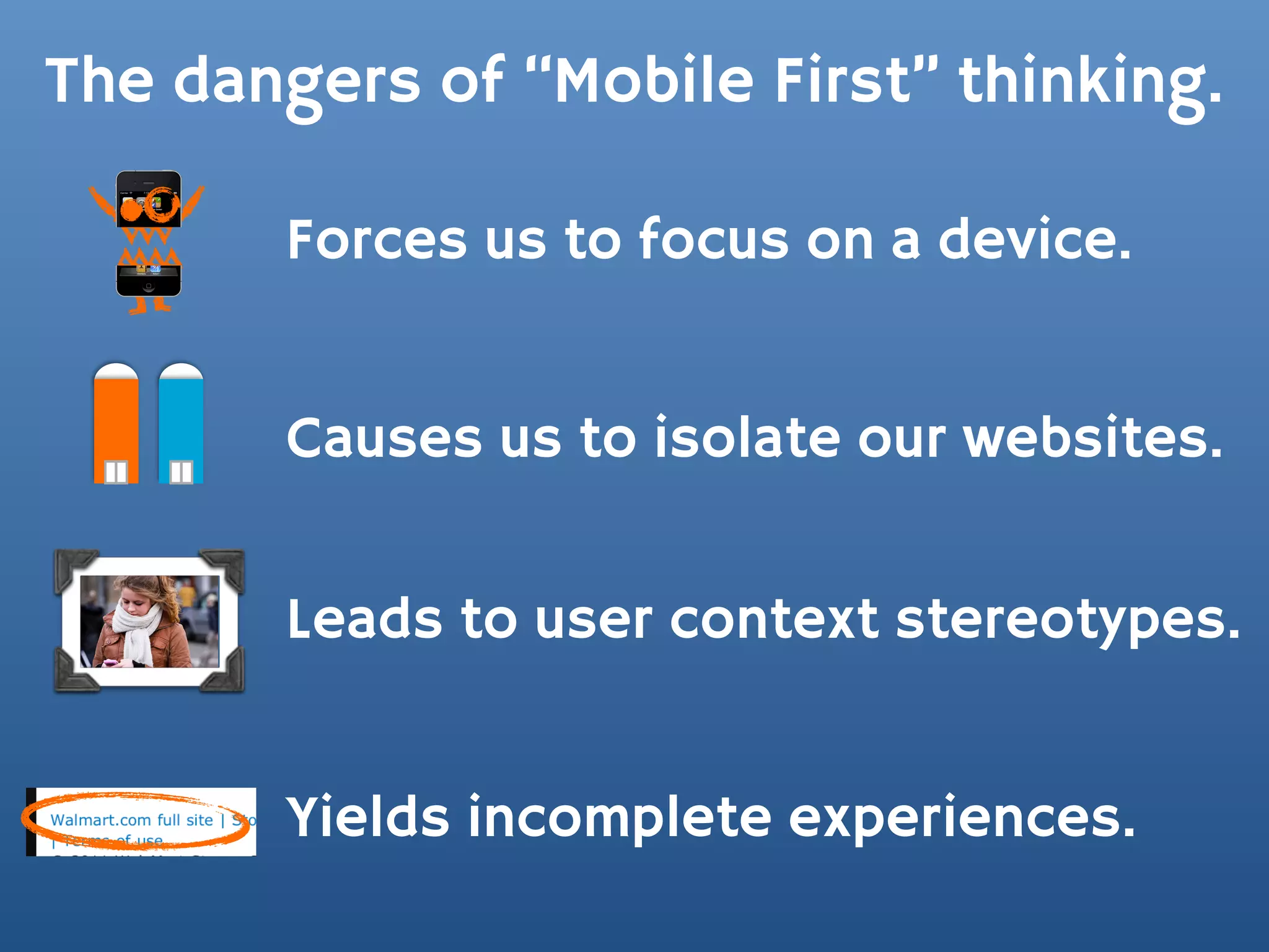 The dangers of “Mobile First” thinking.

       Forces us to focus on a device.


       Causes us to isolate our websites.


       Leads to user context stereotypes.


       Yields incomplete experiences.
 