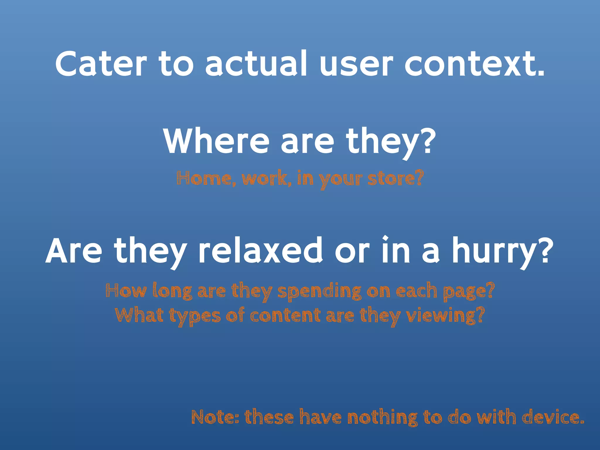 Cater to actual user context.

        Where are they?
          Home, work, in your store?


Are they relaxed or in a hurry?
   How long are they spending on each page?
    What types of content are they viewing?



           Note: these have nothing to do with device.
 