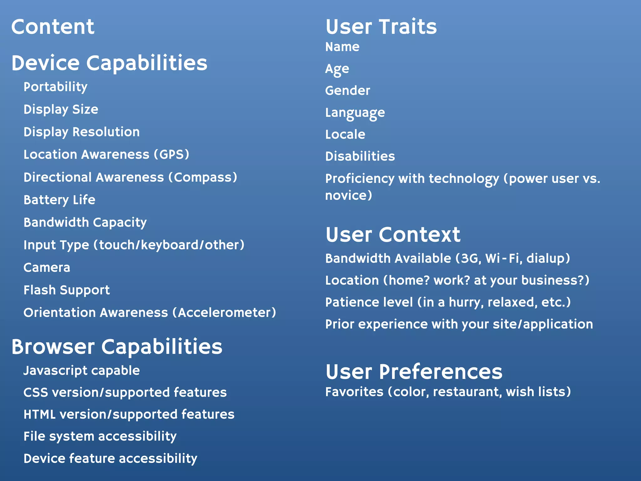 Content                                  User Traits
                                         Name
Device Capabilities                      Age
 Portability                             Gender
 Display Size                            Language
 Display Resolution                      Locale
 Location Awareness (GPS)                Disabilities
 Directional Awareness (Compass)         Proficiency with technology (power user vs.
 Battery Life                            novice)
 Bandwidth Capacity
 Input Type (touch/keyboard/other)
                                         User Context
                                         Bandwidth Available (3G, Wi-Fi, dialup)
 Camera
                                         Location (home? work? at your business?)
 Flash Support
                                         Patience level (in a hurry, relaxed, etc.)
 Orientation Awareness (Accelerometer)
                                         Prior experience with your site/application
Browser Capabilities
 Javascript capable                      User Preferences
 CSS version/supported features          Favorites (color, restaurant, wish lists)
 HTML version/supported features
 File system accessibility
 Device feature accessibility
 