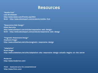 Resources
“Mobile First”
Luke Wroblewski
http://www.lukew.com/ff/entry.asp?933
Book - http://www.abookapart.com/products/mobile-first


“Responsive Web Design”
Ethan Marcotte
http://www.alistapart.com/articles/responsive-web-design/
Book - http://www.abookapart.com/products/responsive-web-design


“Pragmatic Responsive Design”
Stephanie Rieger
http://www.slideshare.net/yiibu/pragmatic-responsive-design


“Adaptation”
Bryan Rieger
http://www.slideshare.net/yiibu/adaptation-why-responsive-design-actually-begins-on-the-server


Modernizr
http://www.modernizr.com/


Flickr - Awesome pics for presentations!
http://www.flickr.com/
 
