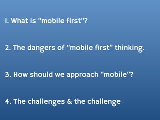 1. What is “mobile first”?


2. The dangers of “mobile first” thinking.


3. How should we approach “mobile”?


4. The challenges & the challenge
 
