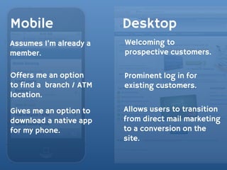 Mobile                   Desktop
Assumes I’m already a    Welcoming to
member.                  prospective customers.

Offers me an option      Prominent log in for
to find a branch / ATM   existing customers.
location.

Gives me an option to    Allows users to transition
download a native app    from direct mail marketing
for my phone.            to a conversion on the
                         site.
 