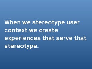 When we stereotype user
context we create
experiences that serve that
stereotype.
 
