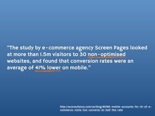 “The study by e-commerce agency Screen Pages looked
at more than 1.5m visitors to 30 non-optimised
websites, and found that conversion rates were an
average of 41% lower on mobile.”




                   http://econsultancy.com/us/blog/8096-mobile-accounts-for-10-of-e-
                   commerce-visits-but-converts-at-half-the-rate
 