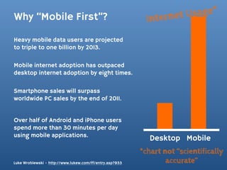 Why “Mobile First”?                                             rnet Usage*
                                                            Inte
Heavy mobile data users are projected
to triple to one billion by 2013.

Mobile internet adoption has outpaced
desktop internet adoption by eight times.

Smartphone sales will surpass
worldwide PC sales by the end of 2011.


Over half of Android and iPhone users
spend more than 30 minutes per day
using mobile applications.
                                                             Desktop Mobile
                                                          *chart not “scientifically
Luke Wroblewski - http://www.lukew.com/ff/entry.asp?933           accurate”
 