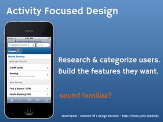 Activity Focused Design



          Research & categorize users.
          Build the features they want.


          sound familiar?

           Jared Spool - Anatomy of a design decision - http://vimeo.com/20881152
 