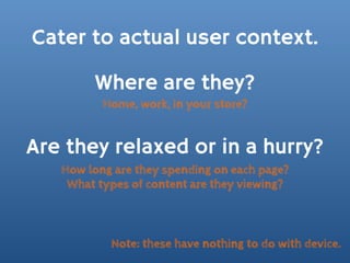 Cater to actual user context.

        Where are they?
          Home, work, in your store?


Are they relaxed or in a hurry?
   How long are they spending on each page?
    What types of content are they viewing?



           Note: these have nothing to do with device.
 
