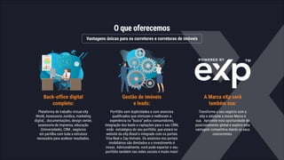 O que oferecemos
Vantagens únicas para os corretores e corretoras de imóveis
Gestão de imóveis
e leads:
Portfólio sem duplicidades e com anúncios
qualificados que otimizam e melhoram a
experiência na “busca” pelos consumidores,
integração dos leads e captações para o seu CRM,
visão estratégica do seu portfólio, que estará no
website da eXp Brasil e integrado com os portais
Viva Real e Zap Imóveis. Os anúncios nos portais
imobiliários são ilimitados e o investimento é
nosso. Adicionalmente, você pode exportar o seu
portfólio também nas redes sociais e muito mais!
Back-office digital
completo:
Plataforma de trabalho virtual eXp
World, Assessoria Jurídica, marketing
digital, , documentações, design center,
assessoria de imprensa, educação
(Universidade), CRM , negócios
em partilha com toda a estrutura
necessária para acelerar resultados.
A Marca eXp será
também sua:
Transforme o seu negócio com a
eXp e adicione a nossa Marca à
sua. Aproveite esta oportunidade de
posicionamento global e explore esta
vantagem competitiva diante os seus
concorrentes.
 