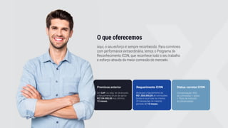 O que oferecemos
Aqui, o seu esforço é sempre reconhecido. Para corretores
com performance extraordinária, temos o Programa de
Reconhecimento ICON, que reconhece todo o seu trabalho
e esforço através da maior comissão do mercado.
Premissa anterior
Ser CAP, ou seja, ter alcançado
o faturamento bruto de aprox.
R$ 334.000,00 nos últimos
12 meses.
Requerimento ICON
Alcançar o faturamento de
R$1.500.000,00 de comissões
brutas e acumular ao menos
20 transações no mesmo
período de 12 meses.
Status corretor ICON
Compensação: 95%
de comissões + ações
+ Título de Instrutor
da Universidade
 