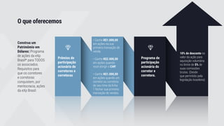 O que oferecemos
Construa um
Patrimômio em
Dólares: Programa
de ações da eXp
Brasil* para TODOS
os associados.
Requisitos para
que os corretores
e corretoras
conquistem, por
meritocracia, ações
da eXp Brasil:
Prêmios de
participação
acionário de
corretores e
corretoras.
Programa de
participação
acionária do
corretor e
corretora.
• Ganhe R$1.000,00
em ações na sua
primeira transação de
venda.
• Ganhe R$2.000,00
em ações quando
você atingir o CAP.
• Ganhe R$1.000,00
em ações quando um
corretor ou corretora
do seu time da linha
1 fechar sua primeira
transação de vendas.
10% de desconto no
valor da ação para
aquisição voluntária
no limite de 5% de
suas comissões
brutas. (Desde
que permitido pela
legislação brasileira)
 