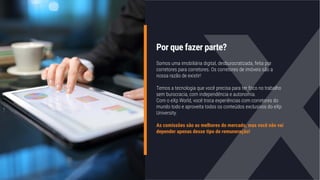 Por que fazer parte?
Somos uma imobiliária digital, desburocratizada, feita por
corretores para corretores. Os corretores de imóveis são a
nossa razão de existir!
Temos a tecnologia que você precisa para ter foco no trabalho
sem burocracia, com independência e autonomia.
Com o eXp World, você troca experiências com corretores do
mundo todo e aproveita todos os conteúdos exclusivos do eXp
University.
As comissões são as melhores do mercado, mas você não vai
depender apenas desse tipo de remuneração!
 