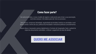 Como fazer parte?
Se você já entendeu o nosso modelo de negócio e está pronto para iniciar a sua associação,
você deve acessar o link abaixo para dar início ao processo.
Será preciso: comprovar idoneidade, regularidade da atividade, histórico na atividade e você
deverá aceitar o termo de uso, política de privacidade e manual de políticas e procedimentos.
Depois disso, é necessário assinar digitalmente o Contrato de Cooperação, fazer o upload da
cópia dos documentos solicitados e efetuar o pagamento da taxa de adesão.
QUERO ME ASSOCIAR
 